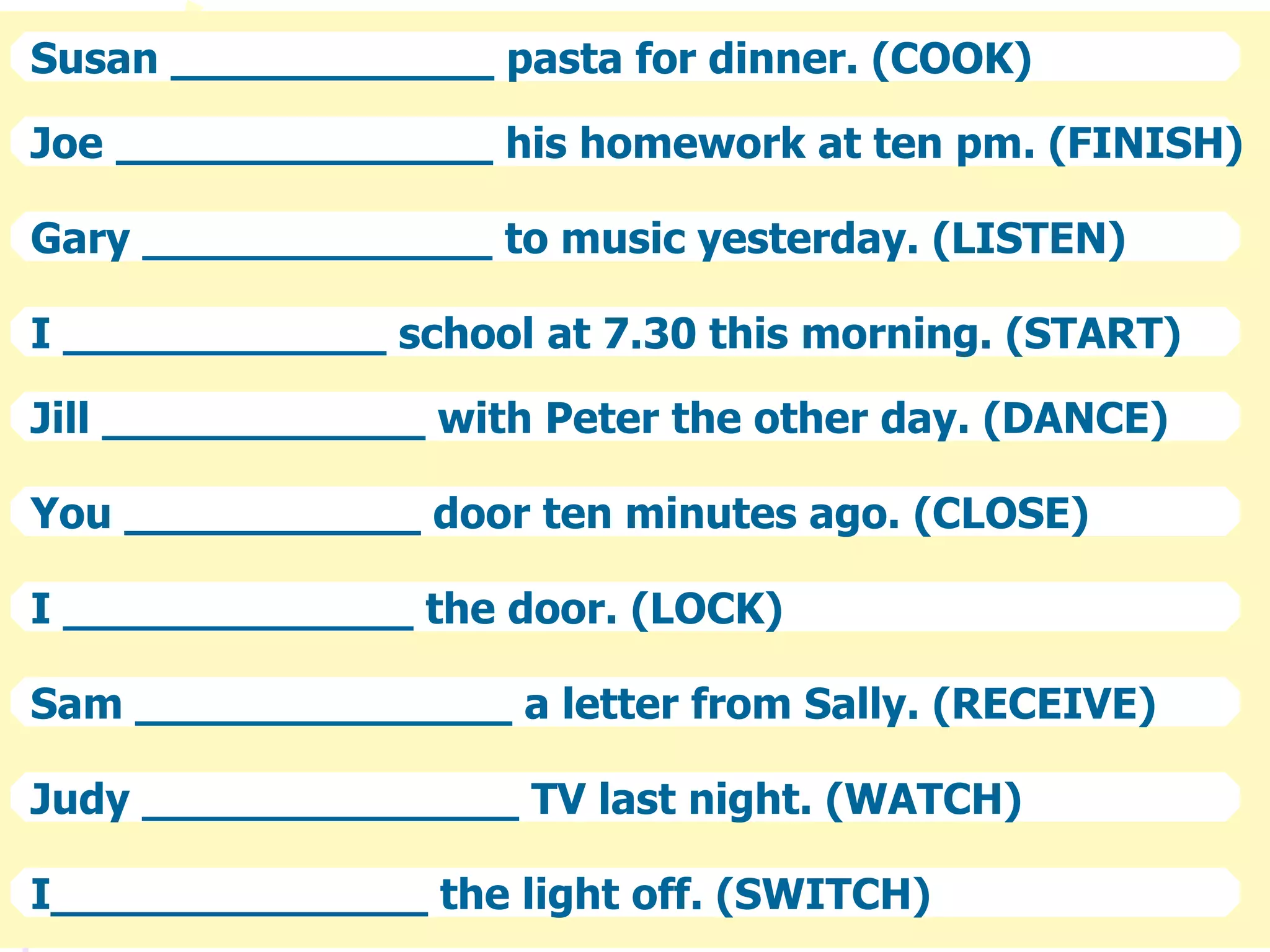 Susan ____________ pasta for dinner. (COOK)
Joe ______________ his homework at ten pm. (FINISH)
Gary _____________ to music yesterday. (LISTEN)
I ____________ school at 7.30 this morning. (START)
Jill ____________ with Peter the other day. (DANCE)
You ___________ door ten minutes ago. (CLOSE)
I _____________ the door. (LOCK)
Sam ______________ a letter from Sally. (RECEIVE)
Judy ______________ TV last night. (WATCH)
I______________ the light off. (SWITCH)
 