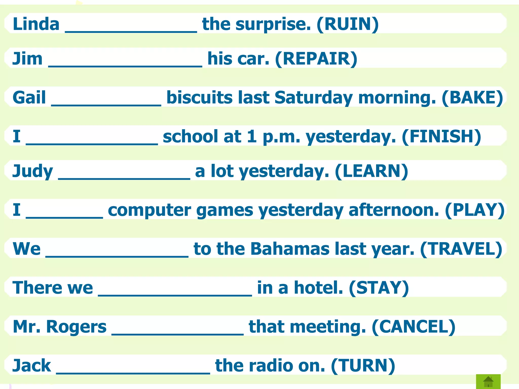 Linda ____________ the surprise. (RUIN)
Jim ______________ his car. (REPAIR)
Gail __________ biscuits last Saturday morning. (BAKE)
I ____________ school at 1 p.m. yesterday. (FINISH)
Judy ____________ a lot yesterday. (LEARN)
I _______ computer games yesterday afternoon. (PLAY)
We _____________ to the Bahamas last year. (TRAVEL)
There we ______________ in a hotel. (STAY)
Mr. Rogers ____________ that meeting. (CANCEL)
Jack ______________ the radio on. (TURN)
 