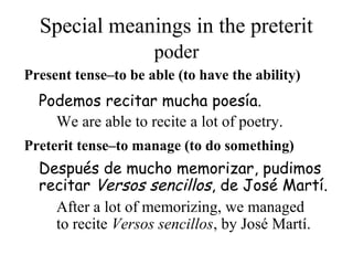 Special meanings in the preterit
Present tense–to be able (to have the ability)
Después de mucho memorizar, pudimos
recitar Versos sencillos, de José Martí.
Podemos recitar mucha poesía.
Preterit tense–to manage (to do something)
poder
We are able to recite a lot of poetry.
After a lot of memorizing, we managed
to recite Versos sencillos, by José Martí.
 