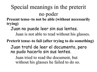 Special meanings in the preterit
Present tense–to not be able (without necessarily
trying)
Juan trató de leer el documento, pero
no pudo hacerlo sin sus lentes.
Juan no puede leer sin sus lentes.
Preterit tense–to fail (after trying to do something)
no poder
Juan is not able to read without his glasses.
Juan tried to read the document, but
without his glasses he failed to do so.
 