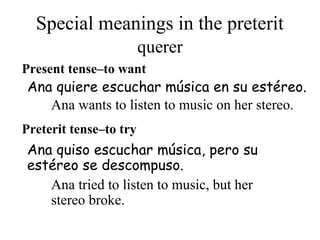 Special meanings in the preterit
Present tense–to want
Ana quiso escuchar música, pero su
estéreo se descompuso.
Ana quiere escuchar música en su estéreo.
Preterit tense–to try
querer
Ana wants to listen to music on her stereo.
Ana tried to listen to music, but her
stereo broke.
 