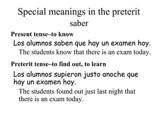 Special meanings in the preterit
Present tense–to know
Los alumnos supieron justo anoche que
hay un examen hoy.
Los alumnos saben que hay un examen hoy.
Preterit tense–to find out, to learn
saber
The students know that there is an exam today.
The students found out just last night that
there is an exam today.
 