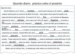 Querido diario:
Anoche Manolo y yo (1. tener) _______________ mucha suerte porque yo (2. poder) ____________
comprar boletos para un concierto de Millie Corretjer. Como sabes, ella es puertorriqueña y una
superestrella de música pop latina. El concierto (3. ser) ___________ en el estadio de Mayaguez.
Nosotros (4. salir) ____________ de la casa a las 7:30 y (5. llegar) _____________ al estadio a
las
8:00 en punto. El concierto no (6. empezar) _____________ hasta las 9:00, pero así Manolo y yo
(7. poder) _____________ encontrar unos buenos asientos para el espectáculo. Al entrar en el
estadio,
Manolo (8. ir) ____________ a comprar un programa y yo le (9. dar) ______________ dinero para
comprarme uno también. Cuando Millie (10. salir) ______________ al escenario, todo el mundo (11.
aplaudir) _____________ . Durante todo el concierto (12. hacer) ___________ mucho calor en el
estadio. Todos nosotros (13. bailar) ______________ hasta la medianoche cuando Millie por fin (14.
decidir) ____________ dejar de cantar. Después, nosotros (15. andar) ______________ a casa y
(16. recordar) _________________ la emoción de esa noche bajo las estrellas con Millie Corretjer.
Bueno, esto es todo por hoy. La semana que viene vamos a un concierto de rock.
tuvimos pude
fue
salimos llegamos
empezó
pudimos
fue di
salió
aplaudió hizo
bailamos
decidió anduvimos
recordamos
Querido diario: práctica sobre el pretérito
 