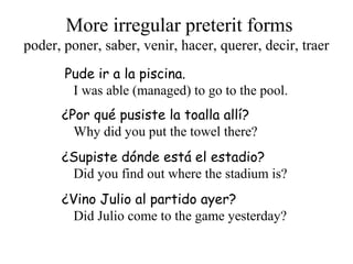 More irregular preterit forms
Pude ir a la piscina.
I was able (managed) to go to the pool.
¿Por qué pusiste la toalla allí?
Why did you put the towel there?
¿Supiste dónde está el estadio?
Did you find out where the stadium is?
¿Vino Julio al partido ayer?
Did Julio come to the game yesterday?
poder, poner, saber, venir, hacer, querer, decir, traer
 
