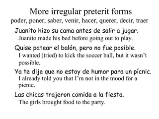 More irregular preterit forms
Juanito hizo su cama antes de salir a jugar.
Juanito made his bed before going out to play.
poder, poner, saber, venir, hacer, querer, decir, traer
Quise patear el balón, pero no fue posible.
I wanted (tried) to kick the soccer ball, but it wasn’t
possible.
Ya te dije que no estoy de humor para un pícnic.
I already told you that I’m not in the mood for a
picnic.
Las chicas trajeron comida a la fiesta.
The girls brought food to the party.
 