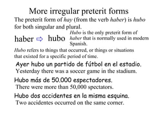 haber hubo
More irregular preterit forms
The preterit form of hay (from the verb haber) is hubo
for both singular and plural.
Hubo is the only preterit form of
haber that is normally used in modern
Spanish.
Ayer hubo un partido de fútbol en el estadio.
Yesterday there was a soccer game in the stadium.
Hubo refers to things that occurred, or things or situations
that existed for a specific period of time.
Hubo dos accidentes en la misma esquina.
Two accidentes occurred on the same corner.
Hubo más de 50.000 espectadores.
There were more than 50,000 spectators.
 