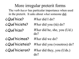 The verb hacer has particular importance when used
in the preterit. It asks about what someone did.
More irregular preterit forms
¿Qué hice? What did I do?
¿Qué hiciste? What did you (tú) do?
¿Qué hizo? What did he, she, you (Ud.)
do?
¿Qué hicimos? What did we do?
¿Qué hicisteis? What did you (vosotros) do?
¿Qué hicieron? What did they, you (Uds.)
do?
 