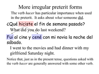 The verb hacer has particular importance when used
in the preterit. It asks about what someone did.
More irregular preterit forms
¿Qué hiciste el fin de semana pasado?
What did you do last weekend?
Fui al cine y cené con mi novia la noche del
sábado.
I went to the movies and had dinner with my
girlfriend Saturday night.
Notice that, just as in the present tense, questions asked with
the verb hacer are generally answered with some other verb.
 