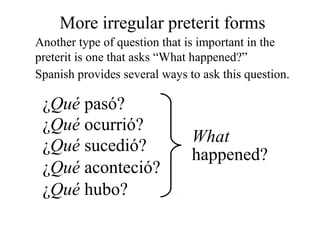 ¿Qué pasó?
¿Qué ocurrió?
¿Qué sucedió?
¿Qué aconteció?
What
happened?
¿Qué hubo?
More irregular preterit forms
Another type of question that is important in the
preterit is one that asks “What happened?”
Spanish provides several ways to ask this question.
 