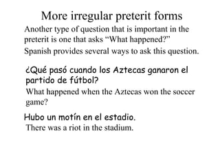 More irregular preterit forms
Another type of question that is important in the
preterit is one that asks “What happened?”
Spanish provides several ways to ask this question.
¿Qué pasó cuando los Aztecas ganaron el
partido de fútbol?
What happened when the Aztecas won the soccer
game?
Hubo un motín en el estadio.
There was a riot in the stadium.
 