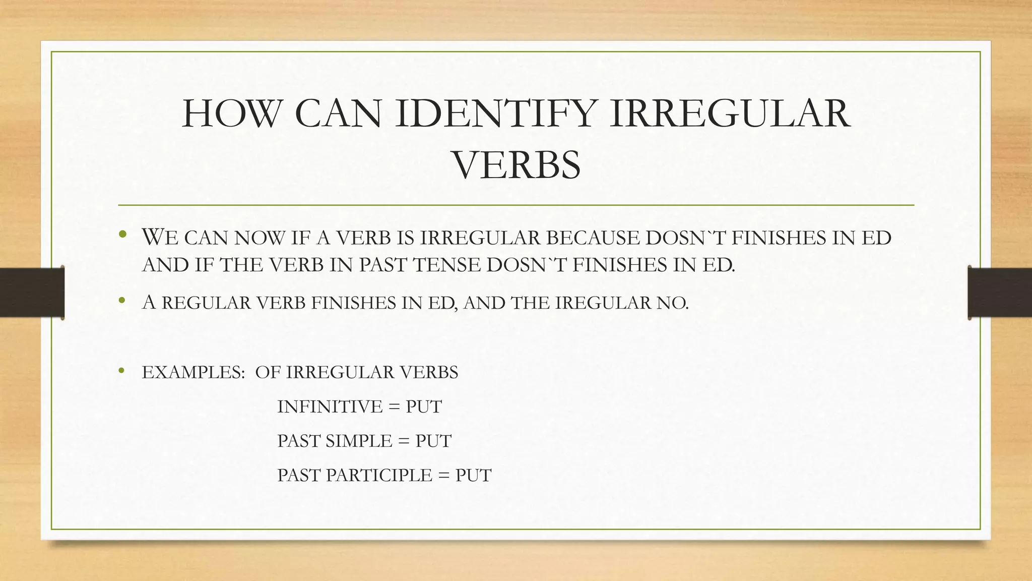 HOW CAN IDENTIFY IRREGULAR 
VERBS 
• WE CAN NOW IF A VERB IS IRREGULAR BECAUSE DOSN`T FINISHES IN ED 
AND IF THE VERB IN PAST TENSE DOSN`T FINISHES IN ED. 
• A REGULAR VERB FINISHES IN ED, AND THE IREGULAR NO. 
• EXAMPLES: OF IRREGULAR VERBS 
INFINITIVE = PUT 
PAST SIMPLE = PUT 
PAST PARTICIPLE = PUT 
 