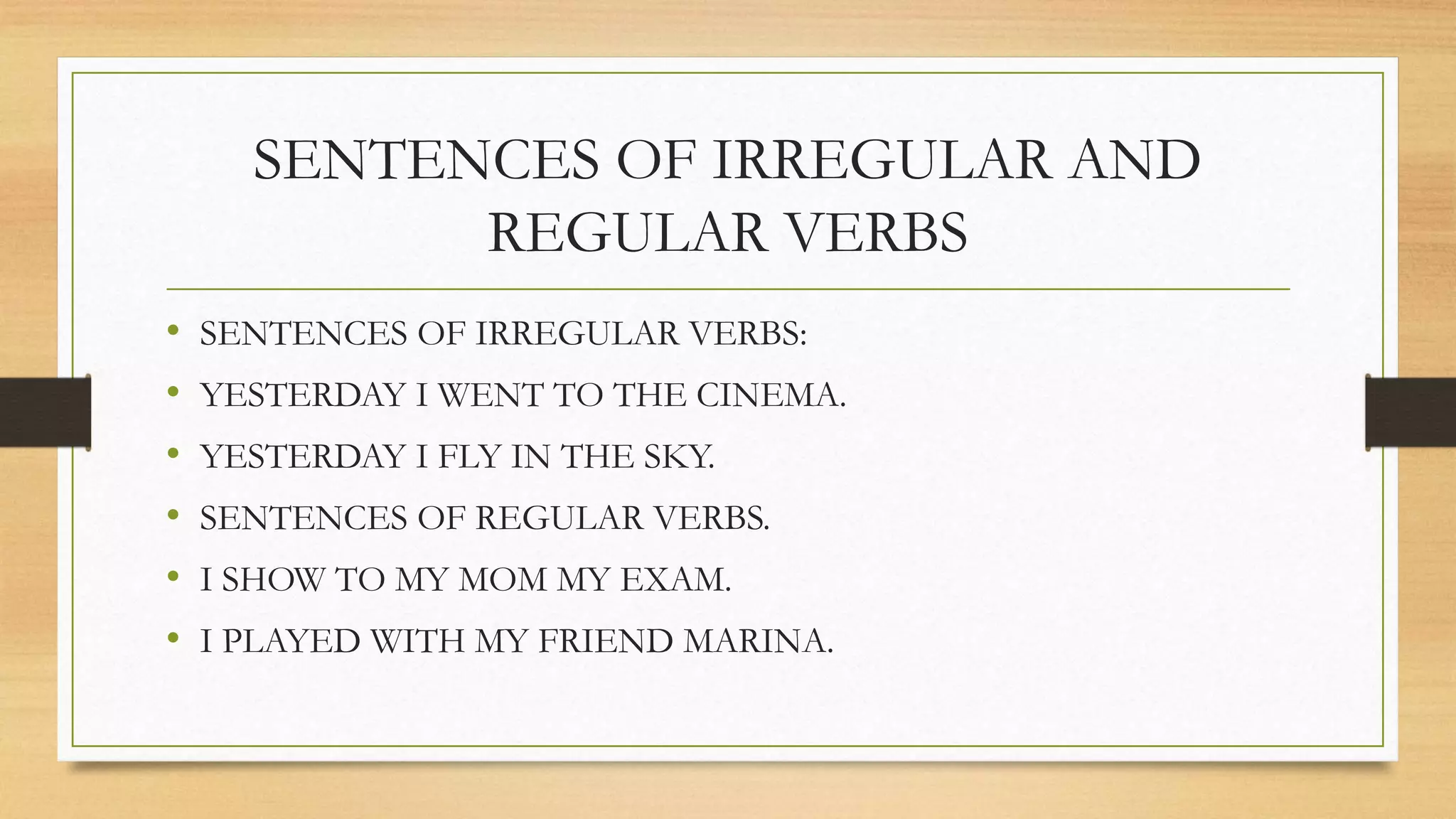 SENTENCES OF IRREGULAR AND 
REGULAR VERBS 
• SENTENCES OF IRREGULAR VERBS: 
• YESTERDAY I WENT TO THE CINEMA. 
• YESTERDAY I FLY IN THE SKY. 
• SENTENCES OF REGULAR VERBS. 
• I SHOW TO MY MOM MY EXAM. 
• I PLAYED WITH MY FRIEND MARINA. 
 