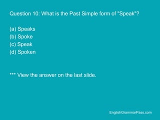 Question 10: What is the Past Simple form of "Speak"?
(a) Speaks
(b) Spoke
(c) Speak
(d) Spoken
*** View the answer on the last slide.
EnglishGrammarPass.com
 
