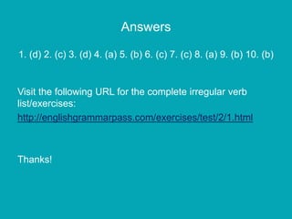 Answers
1. (d) 2. (c) 3. (d) 4. (a) 5. (b) 6. (c) 7. (c) 8. (a) 9. (b) 10. (b)
Visit the following URL for the complete irregular verb
list/exercises:
http://englishgrammarpass.com/exercises/test/2/1.html
Thanks!
 