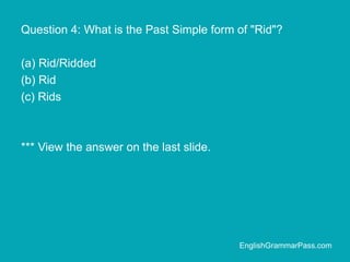 Question 4: What is the Past Simple form of "Rid"?
(a) Rid/Ridded
(b) Rid
(c) Rids
*** View the answer on the last slide.
EnglishGrammarPass.com
 