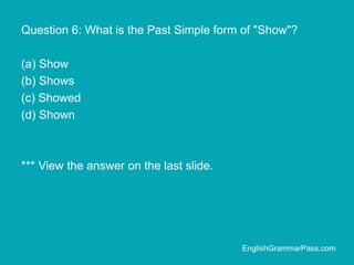 Question 6: What is the Past Simple form of "Show"?
(a) Show
(b) Shows
(c) Showed
(d) Shown
*** View the answer on the last slide.
EnglishGrammarPass.com
 