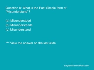 Question 8: What is the Past Simple form of
"Misunderstand"?
(a) Misunderstood
(b) Misunderstands
(c) Misunderstand
*** View the answer on the last slide.
EnglishGrammarPass.com
 