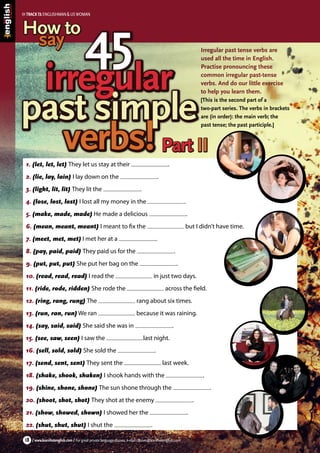 Irregular past tense verbs are
used all the time in English.
Practise pronouncing these
common irregular past-tense
verbs. And do our little exercise
to help you learn them.
[This is the second part of a
two-part series. The verbs in brackets
are (in order): the main verb; the
past tense; the past participle.]
/ www.learnhotenglish.com / For great private language classes, e-mail classes@learnhotenglish.com18
1. (let, let, let) They let us stay at their .
2. (lie, lay, lain) I lay down on the .
3. (light, lit, lit) They lit the .
4. (lose, lost, lost) I lost all my money in the .
5. (make, made, made) He made a delicious .
6. (mean, meant, meant) I meant to fix the but I didn’t have time.
7. (meet, met, met) I met her at a .
8. (pay, paid, paid) They paid us for the .
9. (put, put, put) She put her bag on the .
10. (read, read, read) I read the in just two days.
11. (ride, rode, ridden) She rode the across the field.
12. (ring, rang, rung) The rang about six times.
13. (run, ran, run) We ran because it was raining.
14. (say, said, said) She said she was in .
15. (see, saw, seen) I saw the last night.
16. (sell, sold, sold) She sold the .
17. (send, sent, sent) They sent the last week.
18. (shake, shook, shaken) I shook hands with the .
19. (shine, shone, shone) The sun shone through the .
20. (shoot, shot, shot) They shot at the enemy .
21. (show, showed, shown) I showed her the .
22. (shut, shut, shut) I shut the .
45
irregular
past simple
verbs!
45
irregular
past simple
verbs!
How to
say
How to
say
Part IIPart II
TRACK13:ENGLISHMAN&USWOMAN
 