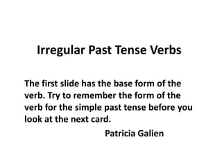 Irregular Past Tense Verbs

The first slide has the base form of the
verb. Try to remember the form of the
verb for the simple past tense before you
look at the next card.
                      Patricia Galien
 