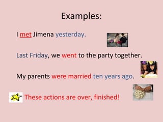 Examples:
I met Jimena yesterday.
Last Friday, we went to the party together.
My parents were married ten years ago.
These actions are over, finished!
 