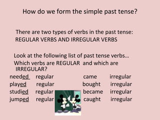 There are two types of verbs in the past tense:
REGULAR VERBS AND IRREGULAR VERBS
Look at the following list of past tense verbs…
Which verbs are REGULAR and which are
IRREGULAR?
needed regular came irregular
played regular bought irregular
studied regular became irregular
jumped regular caught irregular
How do we form the simple past tense?
 