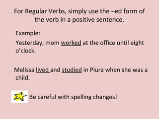 For Regular Verbs, simply use the –ed form of
the verb in a positive sentence.
Example:
Yesterday, mom worked at the office until eight
o’clock.
Melissa lived and studied in Piura when she was a
child.
Be careful with spelling changes!
 