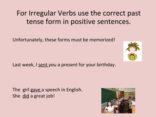 For Irregular Verbs use the correct past
tense form in positive sentences.
Unfortunately, these forms must be memorized!
Last week, I sent you a present for your birthday.
The girl gave a speech in English.
She did a great job!
 