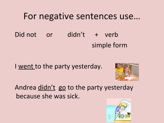 For negative sentences use…
Did not or didn’t + verb
simple form
I went to the party yesterday.
Andrea didn’t go to the party yesterday
because she was sick.
 
