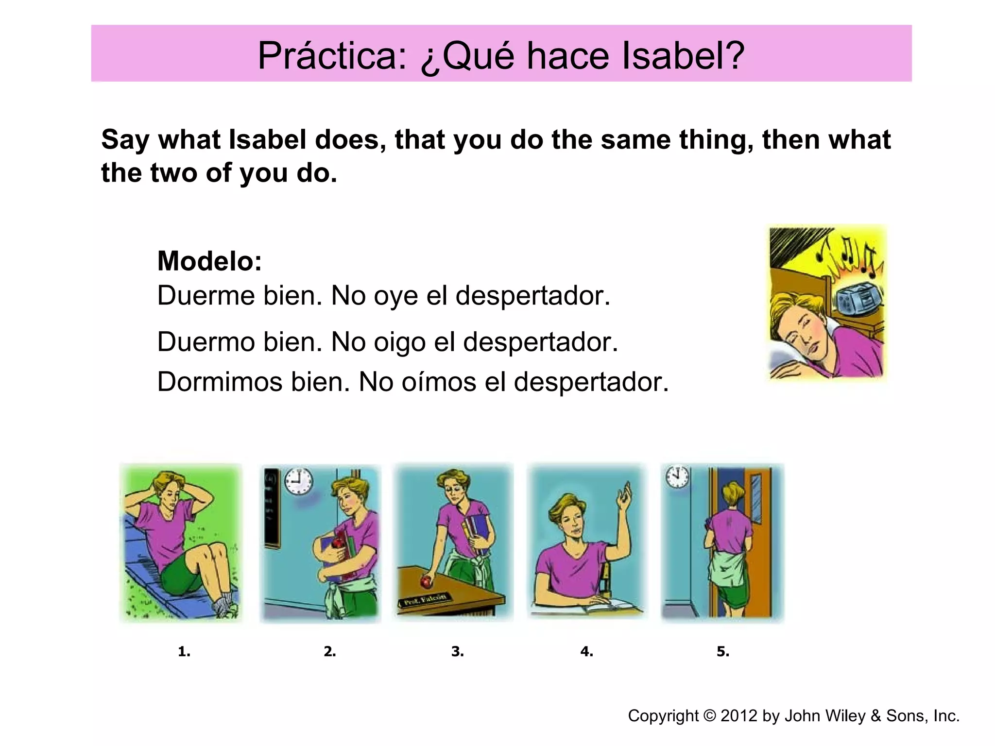 Práctica: ¿Qué hace Isabel?

Say what Isabel does, that you do the same thing, then what
the two of you do.


    Modelo:
    Duerme bien. No oye el despertador.
    Duermo bien. No oigo el despertador.
    Dormimos bien. No oímos el despertador.




     1.         2.        3.        4.               5.



                                          Copyright © 2012 by John Wiley & Sons, Inc.
 