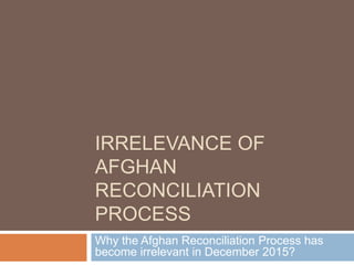 IRRELEVANCE OF
AFGHAN
RECONCILIATION
PROCESS
Why the Afghan Reconciliation Process has
become irrelevant in December 2015?
 