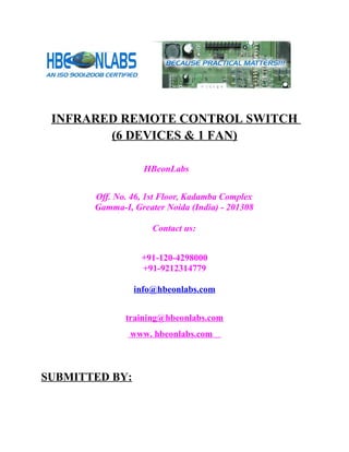 INFRARED REMOTE CONTROL SWITCH
(6 DEVICES & 1 FAN)
HBeonLabs
Off. No. 46, 1st Floor, Kadamba Complex
Gamma-I, Greater Noida (India) - 201308
Contact us:
+91-120-4298000
+91-9212314779
info@hbeonlabs.com
training@hbeonlabs.com
www. hbeonlabs.com
SUBMITTED BY:
 