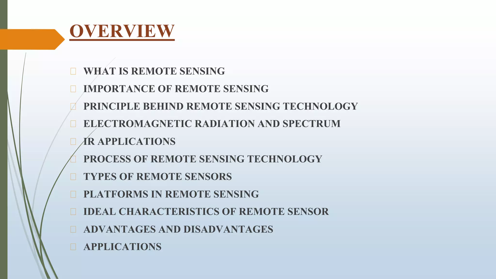 OVERVIEW
⮚ WHAT IS REMOTE SENSING
⮚ IMPORTANCE OF REMOTE SENSING
⮚ PRINCIPLE BEHIND REMOTE SENSING TECHNOLOGY
⮚ ELECTROMAGNETIC RADIATION AND SPECTRUM
⮚ IR APPLICATIONS
⮚ PROCESS OF REMOTE SENSING TECHNOLOGY
⮚ TYPES OF REMOTE SENSORS
⮚ PLATFORMS IN REMOTE SENSING
⮚ IDEAL CHARACTERISTICS OF REMOTE SENSOR
⮚ ADVANTAGES AND DISADVANTAGES
⮚ APPLICATIONS
 