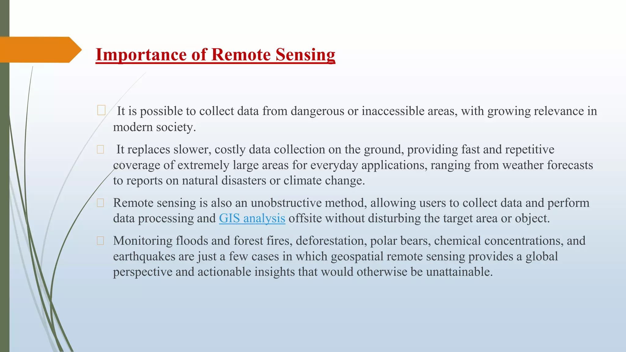 Importance of Remote Sensing
⮚ It is possible to collect data from dangerous or inaccessible areas, with growing relevance in
modern society.
⮚ It replaces slower, costly data collection on the ground, providing fast and repetitive
coverage of extremely large areas for everyday applications, ranging from weather forecasts
to reports on natural disasters or climate change.
⮚ Remote sensing is also an unobstructive method, allowing users to collect data and perform
data processing and GIS analysis offsite without disturbing the target area or object.
⮚ Monitoring floods and forest fires, deforestation, polar bears, chemical concentrations, and
earthquakes are just a few cases in which geospatial remote sensing provides a global
perspective and actionable insights that would otherwise be unattainable.
 