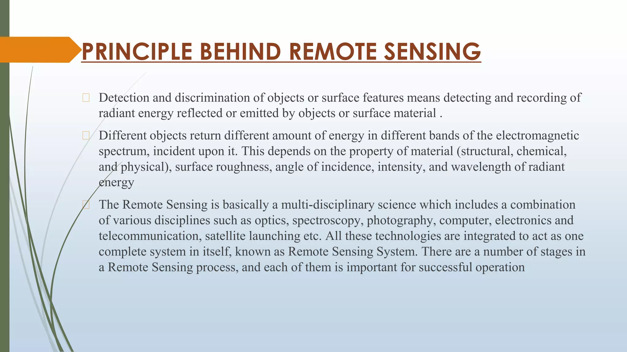 PRINCIPLE BEHIND REMOTE SENSING
⮚ Detection and discrimination of objects or surface features means detecting and recording of
radiant energy reflected or emitted by objects or surface material .
⮚ Different objects return different amount of energy in different bands of the electromagnetic
spectrum, incident upon it. This depends on the property of material (structural, chemical,
and physical), surface roughness, angle of incidence, intensity, and wavelength of radiant
energy
⮚ The Remote Sensing is basically a multi-disciplinary science which includes a combination
of various disciplines such as optics, spectroscopy, photography, computer, electronics and
telecommunication, satellite launching etc. All these technologies are integrated to act as one
complete system in itself, known as Remote Sensing System. There are a number of stages in
a Remote Sensing process, and each of them is important for successful operation
 