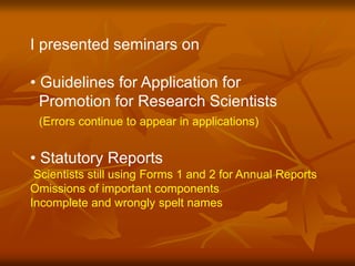 I presented seminars on 
• Guidelines for Application for 
Promotion for Research Scientists 
(Errors continue to appear in applications) 
• Statutory Reports 
Scientists still using Forms 1 and 2 for Annual Reports 
Omissions of important components 
Incomplete and wrongly spelt names 
 