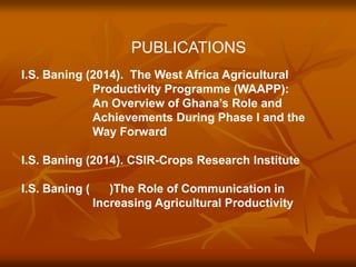 PUBLICATIONS 
I.S. Baning (2014). The West Africa Agricultural 
Productivity Programme (WAAPP): 
An Overview of Ghana’s Role and 
Achievements During Phase I and the 
Way Forward 
I.S. Baning (2014). CSIR-Crops Research Institute 
I.S. Baning ( )The Role of Communication in 
Increasing Agricultural Productivity 
 