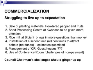 COMMERCIALIZATION 
Struggling to live up to expectation 
1. Sale of planting materials, Powdered pepper and fruits 
2. Seed Processing Centre at Kwadaso to be given more 
attention 
3. Rice mill at Bibiani brings in more questions than money 
4. Installation of a second rice mill continues to attract 
debate (not funds) – estimates submitted 
5. Management of CRI Guest houses ??? 
6. Use of Conference Room (challenges of non-payment) 
Council Chairman’s challenges should ginger us up 
 