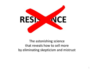 1
RESISTANCE
The astonishing science
that reveals how to sell more
by eliminating skepticism and mistrust
 