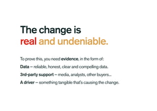 The change is
real and undeniable.
To prove this, you need evidence, in the form of:
Data — reliable, honest, clear and compelling data.
3rd-party support — media, analysts, other buyers...
A driver — something tangible that's causing the change.
 