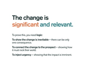 The change is
significant and relevant.
To prove this, you need logic:
To show the change is inevitable — there can be only
one consequence.
To connect the change to the prospect — showing how
it must rock their world.
To inject urgency — showing that the impact is imminent.
 