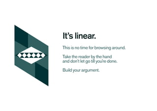 It’s linear.
This is no time for browsing around.
Take the reader by the hand
and don’t let go till you're done.
Build your argument.
 