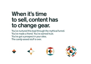 You’ve nurtured this lead through the mythical funnel.
You’ve made a friend. You’ve earned trust.
You’ve got a prospect in your sites.
The candy-assed stuff is over.
When it’s time
to sell, content has
to change gear.
 