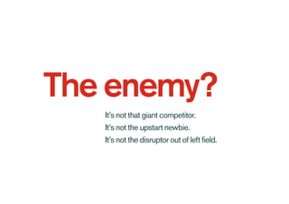 The enemy?
It’s not that giant competitor.
It’s not the upstart newbie.
It’s not the disruptor out of left field.
 