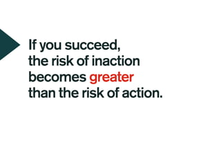 If you succeed,
the risk of inaction
becomes greater
than the risk of action.
 