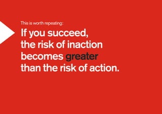This is worth repeating:
If you succeed,
the risk of inaction
becomes greater
than the risk of action.
 