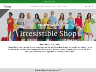 https://irresistibleshop.com/
WELCOME TO OUR STORE
If you’re looking for something new, you’re in the right place. We believe shopping is a right, not a luxury, so we
strive to deliver the best waist shapers of the finest quality, for every taste and occasion at the most affordable
prices, and ship them to you regardless of where you are located.
 