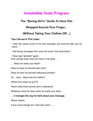 Irresistible Texts Program
The “Boring Girl’s” Guide To Have Him
Wrapped Around Your Finger...
(Without Taking Your Clothes Off…)
Tips I Reveal In This Letter:
* Hear the sweet sound of his text message, just seconds after you hit
“send...”
* Get loving messages from even the worst “one word texter”...
* Never get “ghosted” again...
Ever wonder what voice he hears in his head…
… When he reads your texts?
Does he hear his favorite porn star?
Does he hear his favorite Hollywood actress?
Or… (ew)... does hear his mother?
(What if he hears his ex?!?)
Here’s what most women don’t understand:
Whatever voice he hears when he reads your texts…
… it changes the way he feels about your message.
Which means…
If you could change his “inner text voice”...…
 