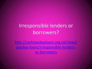 Irresponsible lenders or
        borrowers?
http://cashpaydayloans.org.uk/news/
 payday-loans/irresponsible-lenders-
            or-borrowers
 