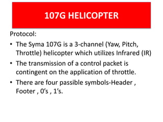 107G HELICOPTER
Protocol:
• The Syma 107G is a 3-channel (Yaw, Pitch,
Throttle) helicopter which utilizes Infrared (IR)
• The transmission of a control packet is
contingent on the application of throttle.
• There are four passible symbols-Header ,
Footer , 0’s , 1’s.
 