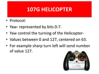 107G HELICOPTER
• Protocol:
• Yaw- represented by bits 0-7.
• Yaw control the turning of the Helicopter-
• Values between 0 and 127, centered on 63.
• For example sharp turn left will send number
of value 127.
 